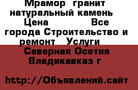 Мрамор, гранит, натуральный камень! › Цена ­ 10 000 - Все города Строительство и ремонт » Услуги   . Северная Осетия,Владикавказ г.